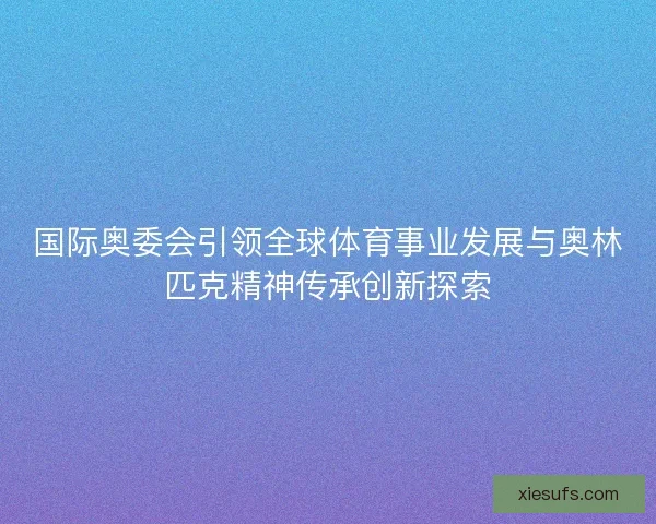 国际奥委会引领全球体育事业发展与奥林匹克精神传承创新探索